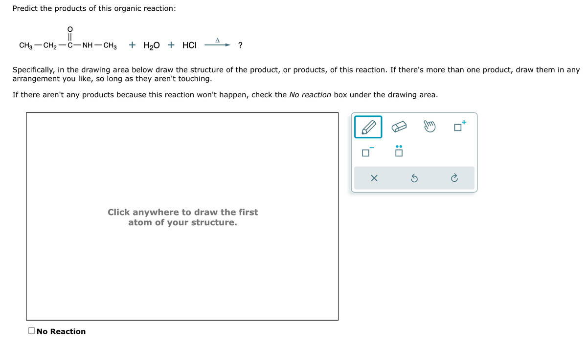 Predict the products of this organic reaction:
||
CH3 CH₂
C−NH−CH3 + H₂O + HCI
Specifically, in the drawing area below draw the structure of the product, or products, of this reaction. If there's more than one product, draw them in any
arrangement you like, so long as they aren't touching.
If there aren't any products because this reaction won't happen, check the No reaction box under the drawing area.
A
No Reaction
?
Click anywhere to draw the first
atom of your structure.
Ś
Ć