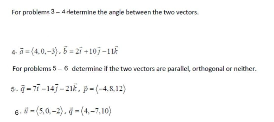 For problems 3-4 determine the angle between the two vectors.
4. a= (4.0,-3), b=27+107-11k
For problems 5-6 determine if the two vectors are parallel, orthogonal or neither.
5.q=77-147-21k, p=(-4,8,12)
6. =(5,0,-2), q=(4,-7,10)