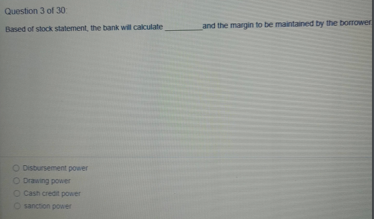 Question 3 of 30:
Based of stock statement, the bank will calculate
and the margin to be maintained by the borTower
O Disbursement power
O Drawing power
O Cash credit power
O sanction power
