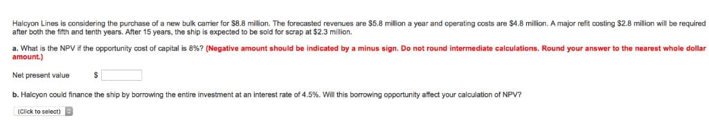 Halcyon Lines is considering the purchase of a new bulk carrier for $8.8 million. The forecasted revenues are $5.8 million a year and operating costs are $4.8 million. A major refit costing $2.8 million will be required
after both the fifth and tenth years. After 15 years, the ship is expected to be sold for scrap at $2.3 million.
a. What is the NPV if the opportunity cost of capital is 8%? (Negative amount should be indicated by a minus sign. Do not round intermediate calculations. Round your answer to the nearest whole dollar
amount.)
Net present value
$
b. Halcyon could finance the ship by borrowing the entire investment at an interest rate of 4.5%. Will this borrowing opportunity affect your calculation of NPV?
(Click to select)
