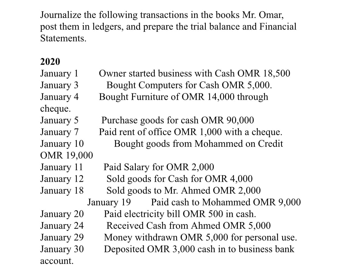 Journalize the following transactions in the books Mr. Omar,
post them in ledgers, and prepare the trial balance and Financial
Statements.
2020
January 1
January 3
January 4
cheque.
January 5
January 7
January 10
OMR 19,000
January 11
January 12
January 18
Owner started business with Cash OMR 18,500
Bought Computers for Cash OMR 5,000.
Bought Furniture of OMR 14,000 through
Purchase goods for cash OMR 90,000
Paid rent of office OMR 1,000 with a cheque.
Bought goods from Mohammed on Credit
Paid Salary for OMR 2,000
Sold goods for Cash for OMR 4,000
Sold goods to Mr. Ahmed OMR 2,000
January 19
Paid electricity bill OMR 500 in cash.
Received Cash from Ahmed OMR 5,000
Money withdrawn OMR 5,000 for personal use.
Deposited OMR 3,000 cash in to business bank
Paid cash to Mohammed OMR 9,000
January 20
January 24
January 29
January 30
асcount.
