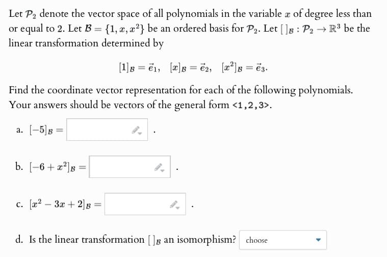 Let P2 denote the vector space of all polynomials in the variable x of degree less than
or equal to 2. Let B = {1, x, x2} be an ordered basis for P2. Let [ ] B : P2
linear transformation determined by
[1] B = 1, [x]B=2, [x2]B=e3.
→ R³ be the
Find the coordinate vector representation for each of the following polynomials.
Your answers should be vectors of the general form <1,2,3>.
a. [-5]g
b. [-6+x²] B
=
c. [x2 3x+2] B
=
d. Is the linear transformation ( ) B an isomorphism? choose