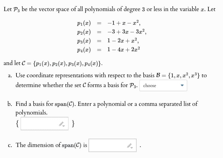 Let P3 be the vector space of all polynomials of degree 3 or less in the variable x. Let
P1(x)
= -1+x-x²,
P2(x) =
-3+3x-3x²,
P3(x)
=
-
1 2x + x2,
P4(x)
=
1-4x+2x2
and let C {p₁(x), P2(x), P3(x), P4(x)}.
=
a. Use coordinate representations with respect to the basis B = {1, x, x², x³} to
determine whether the set C forms a basis for P3. choose
b. Find a basis for span(C). Enter a polynomial or a comma separated list of
polynomials.
{
}
c. The dimension of span(C) is