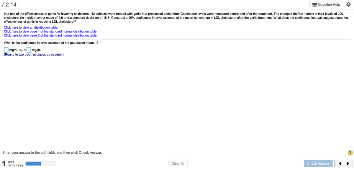 7.2.14
Question Help
In a test of the effectiveness of garlic for lowering cholesterol, 42 subjects were treated with garlic in a processed tablet form. Cholesterol levels were measured before and after the treatment. The changes (before - after) in their levels of LDL
cholesterol (in mg/dL) have a mean of 4.9 and a standard deviation of 18.8. Construct a 99% confidence interval estimate of the mean net change in LDL cholesterol after the garlic treatment. What does the confidence interval suggest about the
effectiveness of garlic in reducing LDL cholesterol?
Click here to view a t distribution table.
Click here to view page 1 of the standard normal distribution table.
Click here to view page 2 of the standard normal distribution table.
What is the confidence interval estimate of the population mean µ?
mg/dL < µ<
(Round to two decimal places as needed.)
mg/dL
Enter your answer in the edit fields and then click Check Answer.
1
1 part
remaining
Clear All
Check Answer
