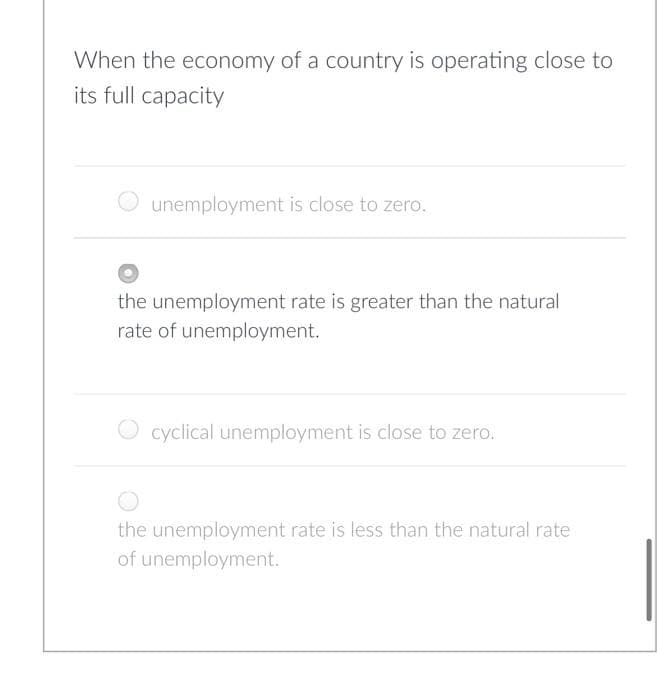 When the economy of a country is operating close to
its full capacity
unemployment is close to zero.
the unemployment rate is greater than the natural
rate of unemployment.
O cyclical unemployment is close to zero.
the unemployment rate is less than the natural rate
of unemployment.
