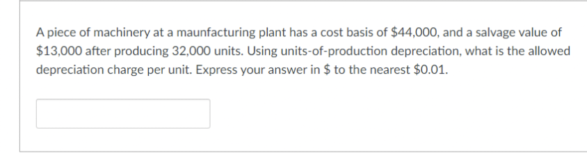 A piece of machinery at a maunfacturing plant has a cost basis of $44,000, and a salvage value of
$13,000 after producing 32,000 units. Using units-of-production depreciation, what is the allowed
depreciation charge per unit. Express your answer in $ to the nearest $0.01.

