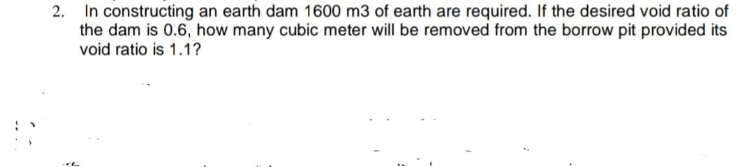 In constructing an earth dam 1600 m3 of earth are required. If the desired void ratio of
the dam is 0.6, how many cubic meter will be removed from the borrow pit provided its
void ratio is 1.1?
2.

