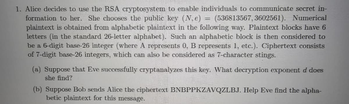 1. Alice decides to use the RSA cryptosystem to enable individuals to communicate secret in-
formation to her. She chooses the public key (N.e) (536813567, 3602561). Numerical
plaintext is obtained from alphabetic plaintext in the following way. Plaintext blocks have 6
letters (in the standard 26-letter alphabet). Such an alphabetic block is then considered to
be a 6-digit base-26 integer (where A represents 0, B represents 1, etc.). Ciphertext consists
of 7-digit base-26 integers, which can also be considered as 7-character stings.
(a) Suppose that Eve successfully cryptanalyzes this key. What decryption exponent d does
she find?
(b) Suppose Bob sends Alice the ciphertext BNBPPKZAVQZLBJ. Help Eve find the alpha-
betic plaintext for this message.