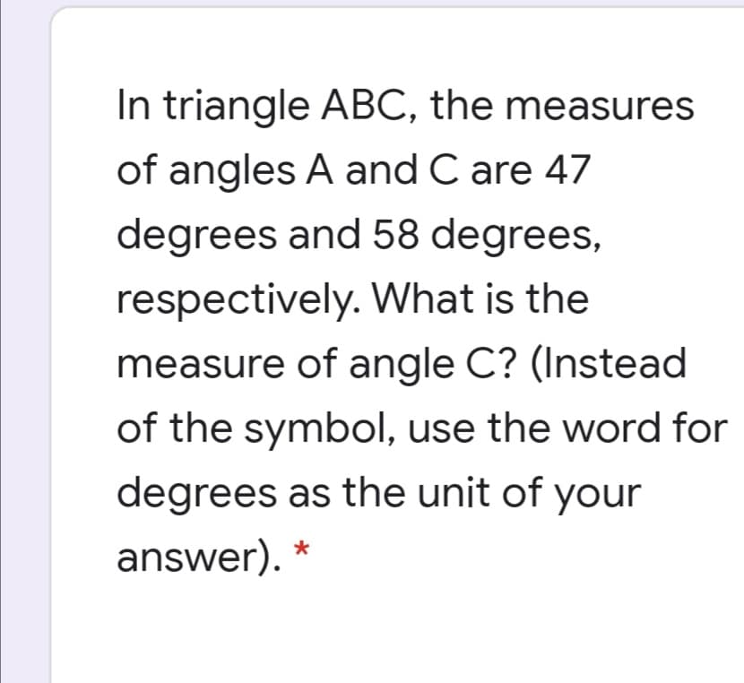 In triangle ABC, the measures
of angles A and C are 47
degrees and 58 degrees,
respectively. What is the
measure of angle C? (Instead
of the symbol, use the word for
degrees as the unit of your
answer). *
