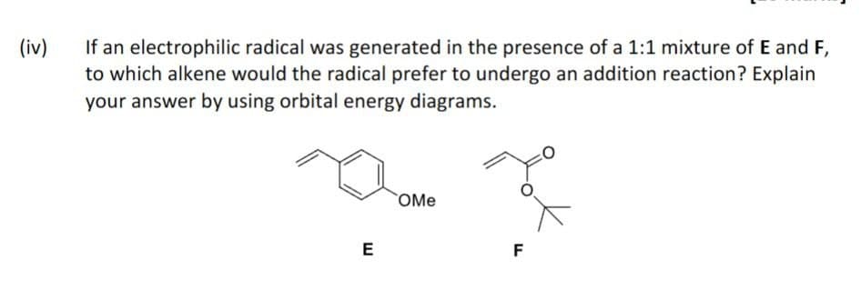 (iv)
If an electrophilic radical was generated in the presence of a 1:1 mixture of E and F,
to which alkene would the radical prefer to undergo an addition reaction? Explain
your answer by using orbital energy diagrams.
E
OMe
F
