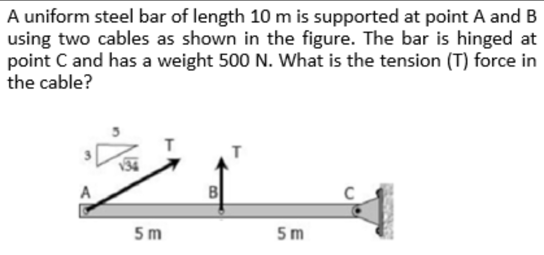 A uniform steel bar of length 10 m is supported at point A and B
using two cables as shown in the figure. The bar is hinged at
point C and has a weight 500 N. What is the tension (T) force in
the cable?
B
5 m
5m
