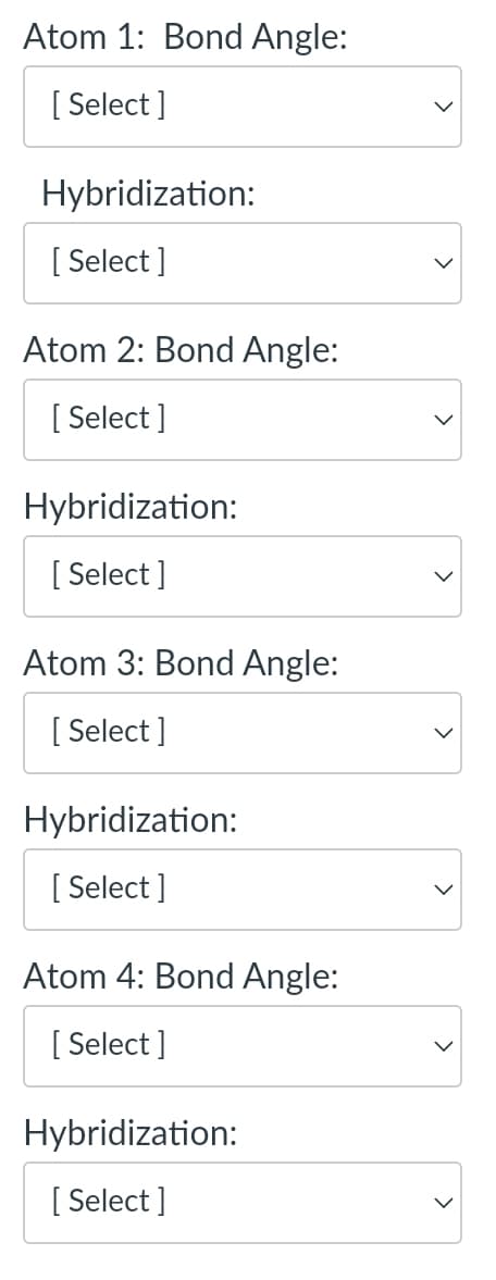 Atom 1: Bond Angle:
[Select]
Hybridization:
[Select]
Atom 2: Bond Angle:
[Select]
Hybridization:
[Select]
Atom 3: Bond Angle:
[Select]
Hybridization:
[Select]
Atom 4: Bond Angle:
[Select]
Hybridization:
[Select]