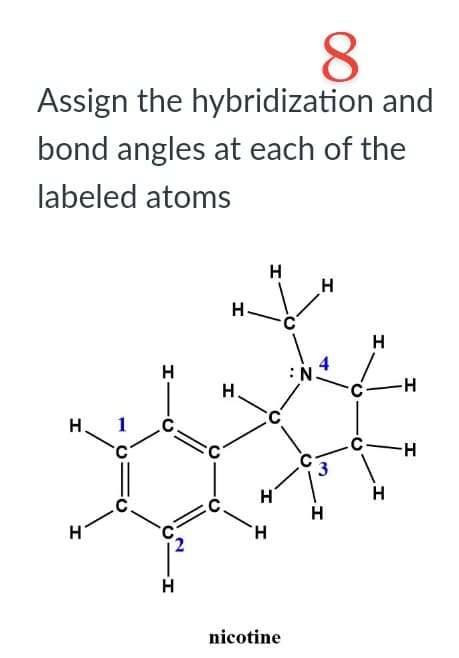 8
Assign the hybridization and
bond angles at each of the
labeled atoms
H
I
H
·G2
H
H
H.
H
C
H
nicotine
N
H
4
H
H
-H
H