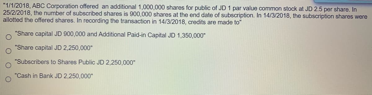"1/1/2018, ABC Corporation offered an additional 1,000,000 shares for public of JD 1 par value common stock at JD 2.5 per share. In
25/2/2018, the number of subscribed shares is 900,000 shares at the end date of subscription. In 14/3/2018, the subscription shares were
allotted the offered shares. In recording the transaction in 14/3/2018, credits are made to"
"Share capital JD 900,000 and Additional Paid-in Capital JD 1,350,000"
"Share capital JD 2,250,000"
"Subscribers to Shares Public JD 2,250,000"
"Cash in Bank JD 2,250,000"
