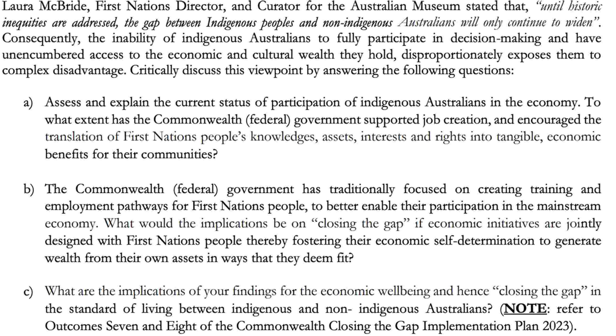 Laura McBride, First Nations Director, and Curator for the Australian Museum stated that, "until historic
inequities are addressed, the gap between Indigenous peoples and non-indigenous Australians will only continue to widen".
Consequently, the inability of indigenous Australians to fully participate in decision-making and have
unencumbered access to the economic and cultural wealth they hold, disproportionately exposes them to
complex disadvantage. Critically discuss this viewpoint by answering the following questions:
a) Assess and explain the current status of participation of indigenous Australians in the economy. To
what extent has the Commonwealth (federal) government supported job creation, and encouraged the
translation of First Nations people's knowledges, assets, interests and rights into tangible, economic
benefits for their communities?
b) The Commonwealth (federal) government has traditionally focused on creating training and
employment pathways for First Nations people, to better enable their participation in the mainstream
economy. What would the implications be on "closing the gap" if economic initiatives are jointly
designed with First Nations people thereby fostering their economic self-determination to generate
wealth from their own assets in ways that they deem fit?
c) What are the implications of your findings for the economic wellbeing and hence "closing the gap" in
the standard of living between indigenous and non- indigenous Australians? (NOTE: refer to
Outcomes Seven and Eight of the Commonwealth Closing the Gap Implementation Plan 2023).