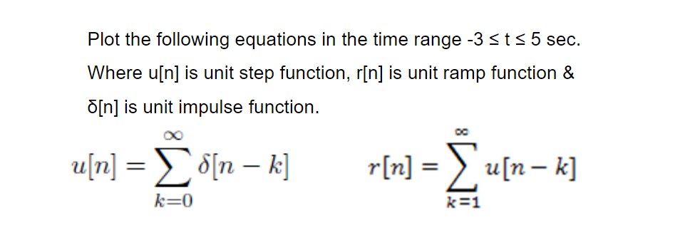 Plot the following equations in the time range -3 <t< 5 sec.
Where u[n] is unit step function, r[n] is unit ramp function &
õ[n] is unit impulse function.
u[n]
o[n – k]
r[n] = > u[n– k]
k=0
k=1
