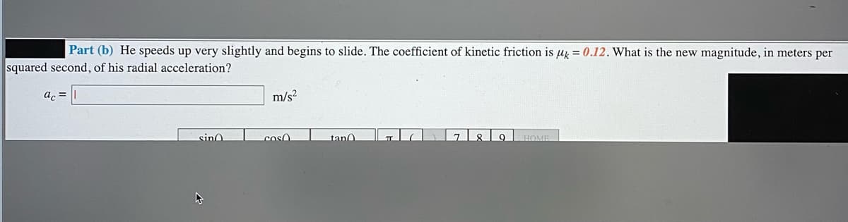 Part (b) He speeds up very slightly and begins to slide. The coefficient of kinetic friction is µz = 0.12. What is the new magnitude, in meters per
squared second, of his radial acceleration?
ac =
m/s?
789 HOME
sino
coso
tan
