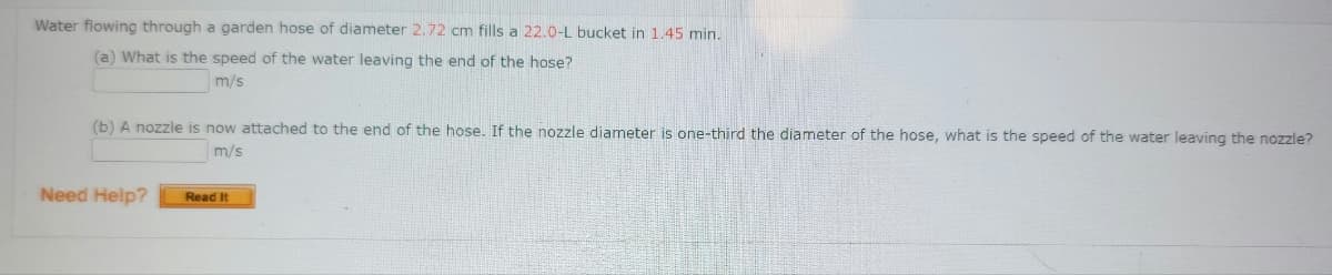 Water flowing through a garden hose of diameter 2.72 cm fills a 22.0-L bucket in 1.45 min.
(a) What is the speed of the water leaving the end of the hose?
m/s
(b) A nozzle is now attached to the end of the hose. If the nozzle diameter is one-third the diameter of the hose, what is the speed of the water leaving the nozzle?
m/s
Need Help?
Read It
