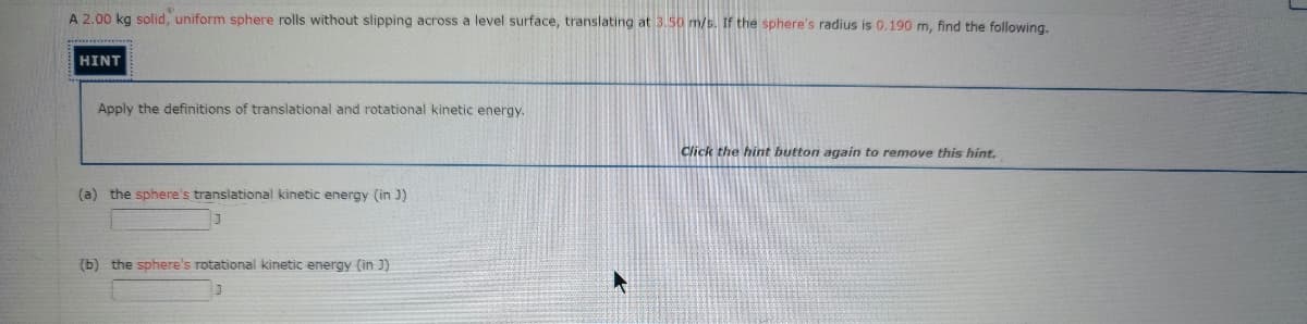 A 2.00 kg solid, uniform sphere rolls without slipping across a level surface, translating at 3.50 m/s. If the sphere's radius is 0.190 m, find the following.
HINT
Apply the definitions of translational and rotational kinetic energy.
Click the hint button again to remove this hint.
(a) the sphere's translational kinetic energy (in J)
(b) the sphere's rotational kinetic energy (in J)
