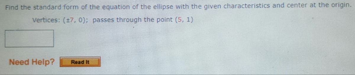 Find the standard form of the equation of the ellipse with the given characteristics and center at the origin.
Vertices: (±7, 0); passes through the point (5, 1)
Need Help?
Read It