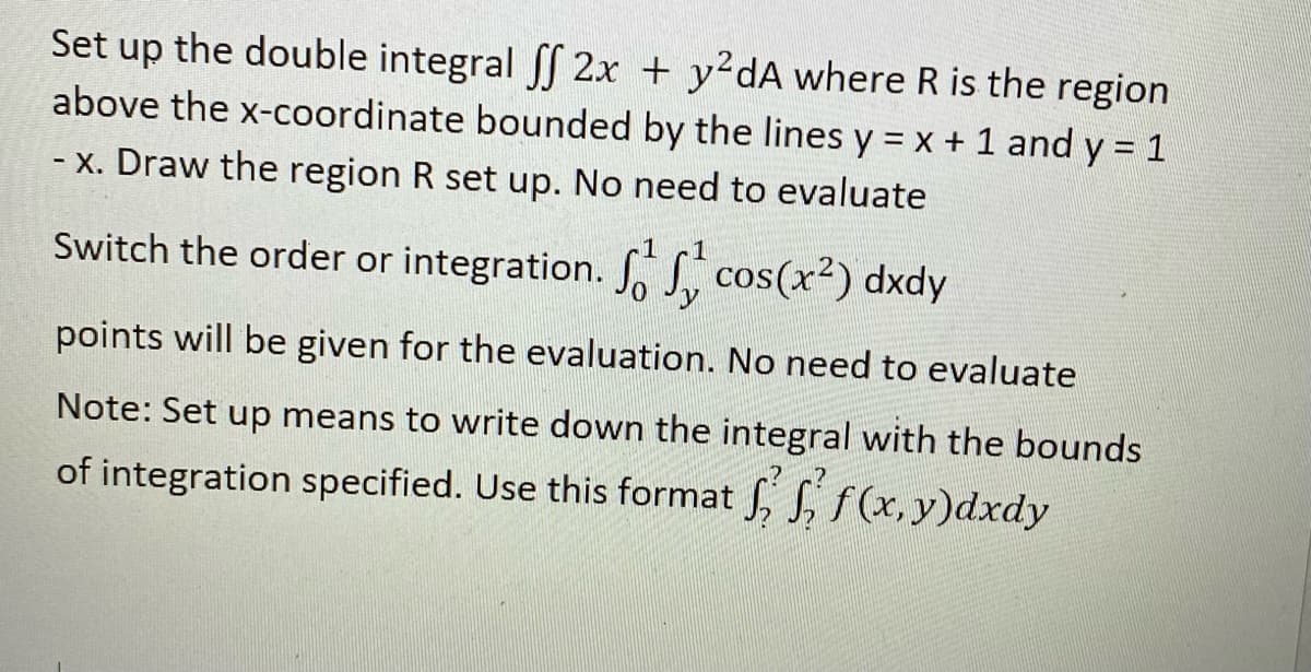 Set up the double integral 2x + y2dA where R is the region
above the x-coordinate bounded by the lines y = x + 1 and y = 1
- x. Draw the region R set up. No need to evaluate
1
Switch the order or integration. S. S cos(x2) dxdy
points will be given for the evaluation. No need to evaluate
Note: Set up means to write down the integral with the bounds
of integration specified. Use this format , S, f(x, y)dxdy
