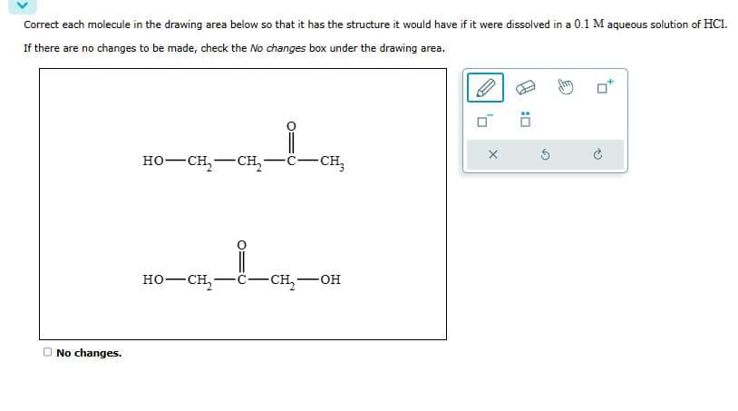 Correct each molecule in the drawing area below so that it has the structure it would have if it were dissolved in a 0.1 M aqueous solution of HC1.
If there are no changes to be made, check the No changes box under the drawing area.
No changes.
HO–CH, CH
-CH₂
RO—CK_1_CH_OR
-CH₂-
0
X
0: