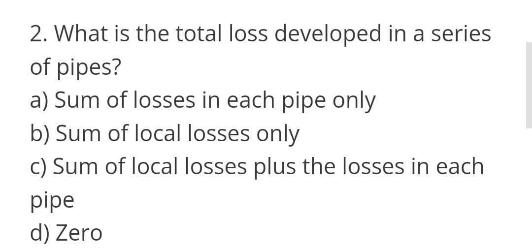 2. What is the total loss developed in a series
of pipes?
a) Sum of losses in each pipe only
b) Sum of local losses only
c) Sum of local losses plus the losses in each
pipe
d) Zero
