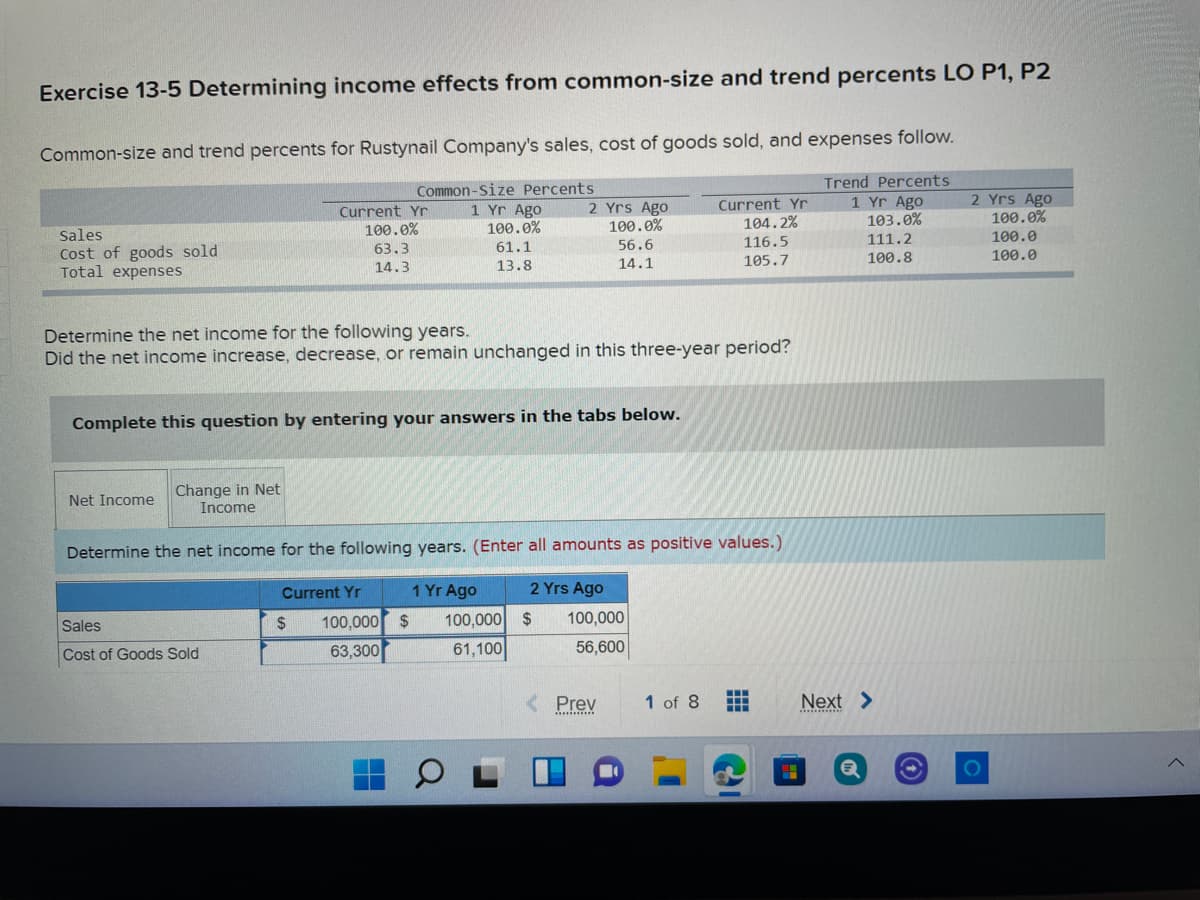 Exercise 13-5 Determining income effects from common-size and trend percents LO P1, P2
Common-size and trend percents for Rustynail Company's sales, cost of goods sold, and expenses follow.
Common-Size Percents
1 Yr Ago
100.0%
Trend Percents
1 Yr Ago
103.0%
2 Yrs Ago
100.0%
100.0
100.0
Current Yr
100.0%
2 Yrs Ago
100.0%
Current Yr
104.2%
Sales
Cost of goods sold
Total expenses
116.5
105.7
56.6
111.2
63.3
61.1
14.1
100.8
14.3
13.8
Determine the net income for the following years.
Did the net income increase, decrease, or remain unchanged in this three-year period?
Complete this question by entering your answers in the tabs below.
Change in Net
Income
Net Income
Determine the net income for the following years. (Enter all amounts as positive values.)
Current Yr
1 Yr Ago
2 Yrs Ago
Sales
24
100,000 $
100,000 $
100,000
63,300
61,100
56,600
Cost of Goods Sold
...
Prev
1 of 8
Next >
...........
