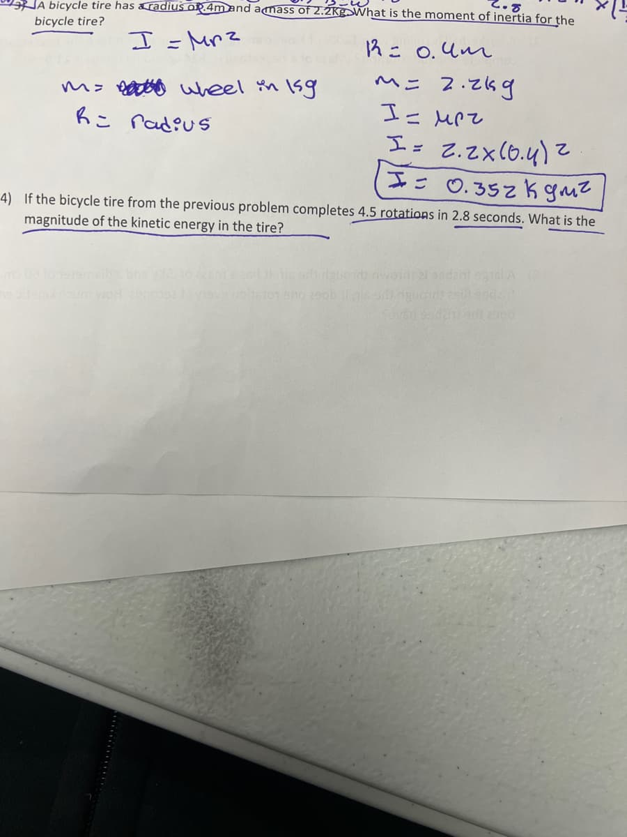 JA bicycle tire has &radius op.4m and amass of 2.2KgSWhat is the moment of inertia for the
bicycle tire?
I =Mrz
R= 0.4m
ヘニ 2.269
6こ rad?us
Is 2.Zx(6.4) z
II= 0.352k guz
4) If the bicycle tire from the previous problem completes 4.5 rotations in 2.8 seconds. What is the
magnitude of the kinetic energy in the tire?
