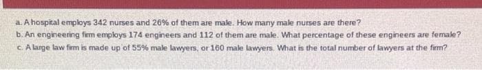 a. A hospital employs 342 nurses and 26% of them are male. How many male nurses are there?
b. An engineering firm employs 174 engineers and 112 of them are male. What percentage of these engineers are female?
c. A large law firm is made up of 55% male lawyers, or 160 male lawyers. What is the total number of lawyers at the firm?