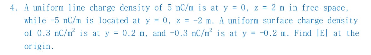 4. A uniform line charge density of 5 nC/m is at y = 0, z = 2 m in free space,
while -5 nC/m is located at y = 0, z = -2 m. A uniform surface charge density
of 0.3 nC/m² is at y = 0.2 m, and -0.3 nC/m² is at y = -0.2 m. Find |E| at the
origin.
