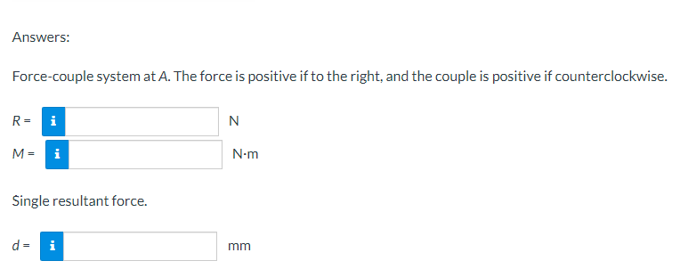 Answers:
Force-couple system at A. The force is positive if to the right, and the couple is positive if counterclockwise.
R=
i
N
M = i
Single resultant force.
d =
i
N-m
mm