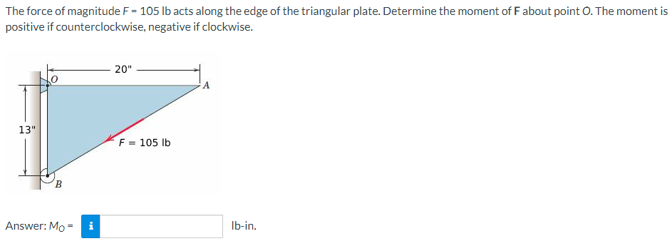 The force of magnitude F = 105 lb acts along the edge of the triangular plate. Determine the moment of F about point O. The moment is
positive if counterclockwise, negative if clockwise.
20"
13"
F = 105 lb
B
Answer: Mo=
i
lb-in.