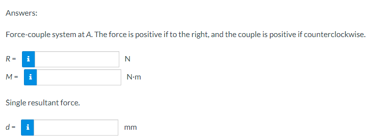 Answers:
Force-couple system at A. The force is positive if to the right, and the couple is positive if counterclockwise.
R=
i
N
8
M = i
Single resultant force.
d = i
N•m
mm