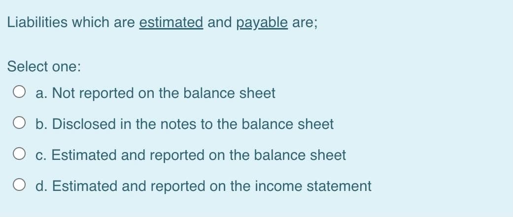 Liabilities which are estimated and payable are;
Select one:
O a. Not reported on the balance sheet
O b. Disclosed in the notes to the balance sheet
O c. Estimated and reported on the balance sheet
O d. Estimated and reported on the income statement
