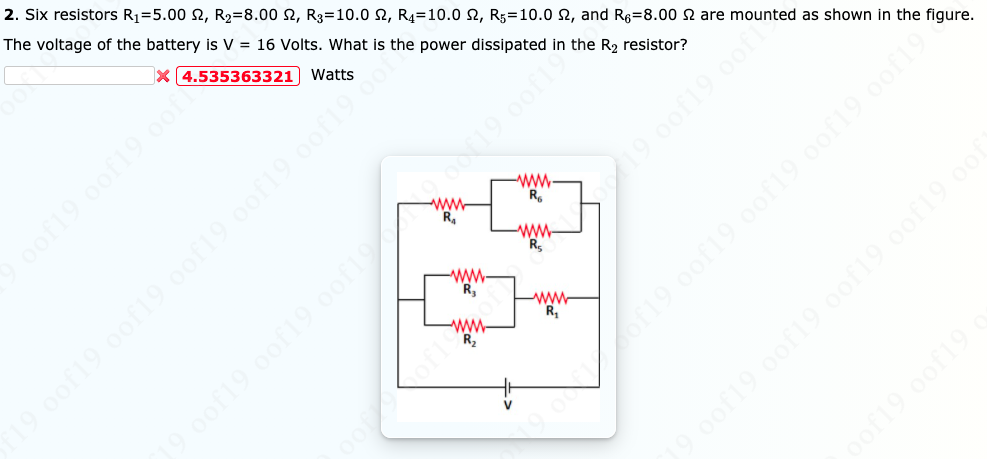 2. Six resistors R1=5.00 2, R2=8.00 2, R3=10.0 2, R4=10.0 2, R;=10.0 2, and R6=8.00 2 are mounted as shown in the figure.
The voltage of the battery is V = 16 Volts. What is the power dissipated in the R2 resistor?
X (4.535363321) Watts
ww
R.
19 0of19 oof
ww.
R.
9.0of19 0of19.00f9 oof19 oot
of19 0of19 o
ww-
R.
ww
R,
-ww-
R
ww.
R2
19.0of19 oof19 oo19.0of19 oof19 0o
