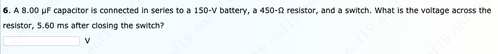 6. A 8.00 µF capacitor is connected in series to a 150-V battery, a 450-2 resistor, and a switch. What is the voltage across the
resistor, 5.60 ms after closing the switch?
19 00
