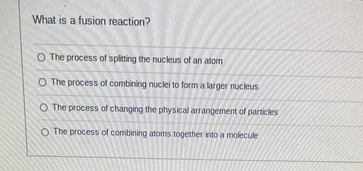 What is a fusion reaction?
O The process of splitting the nucleus of an atom
O The process of combining nuclei to form a larger nucleus
O The process of changing the physical arrangement of particles
O The process of combining atoms together into a molecule
