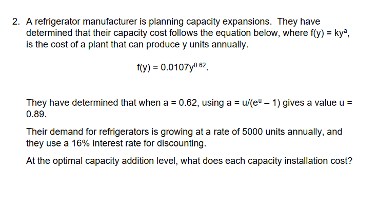2. A refrigerator manufacturer is planning capacity expansions. They have
determined that their capacity cost follows the equation below, where f(y) = kya,
is the cost of a plant that can produce y units annually.
f(y) = 0.0107y⁰.62
They have determined that when a = 0.62, using a = u/(e" - 1) gives a value u =
0.89.
Their demand for refrigerators is growing at a rate of 5000 units annually, and
they use a 16% interest rate for discounting.
At the optimal capacity addition level, what does each capacity installation cost?