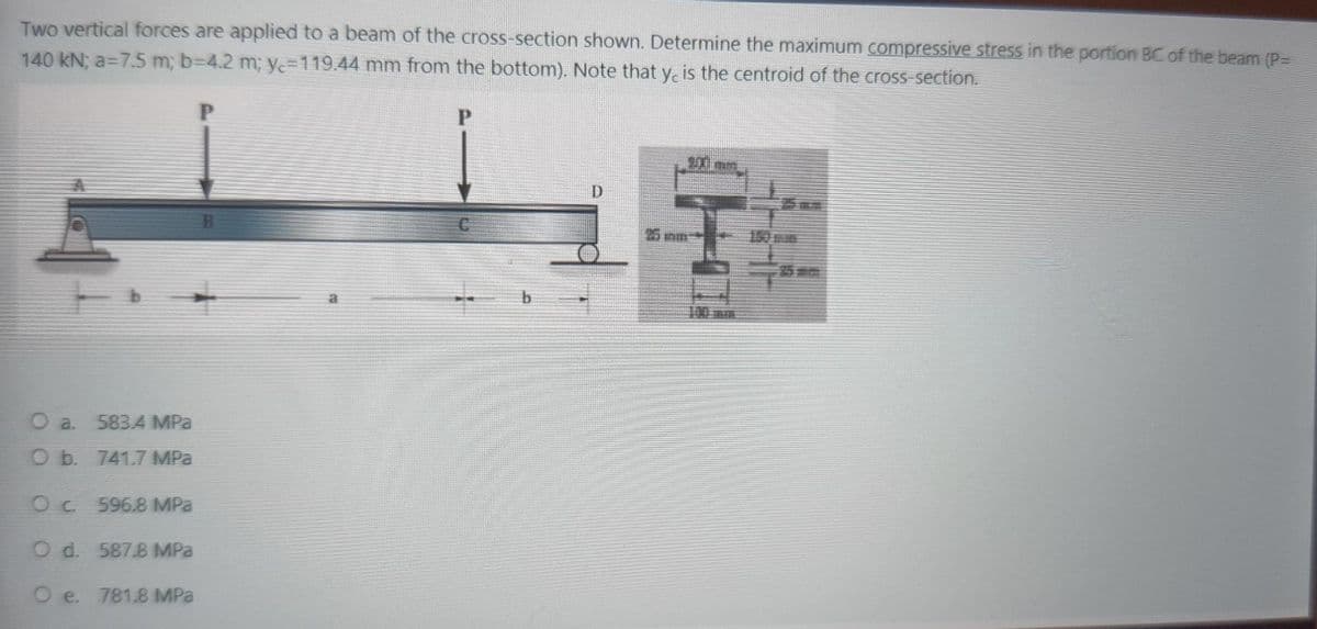 Two vertical forces are applied to a beam of the cross-section shown. Determine the maximum compressive stress in the portion BC of the beam (P=
140 kN; a=7.5 m; b=4.2 m; y=119.44 mm from the bottom). Note that y, is the centroid of the cross-section.
P
O a 583.4 MPa
O b. 741.7 MPa
Oc 596.8 MPa
O d. 587.8 MPa
Oe. 781.8 MPa
P
D
25 m