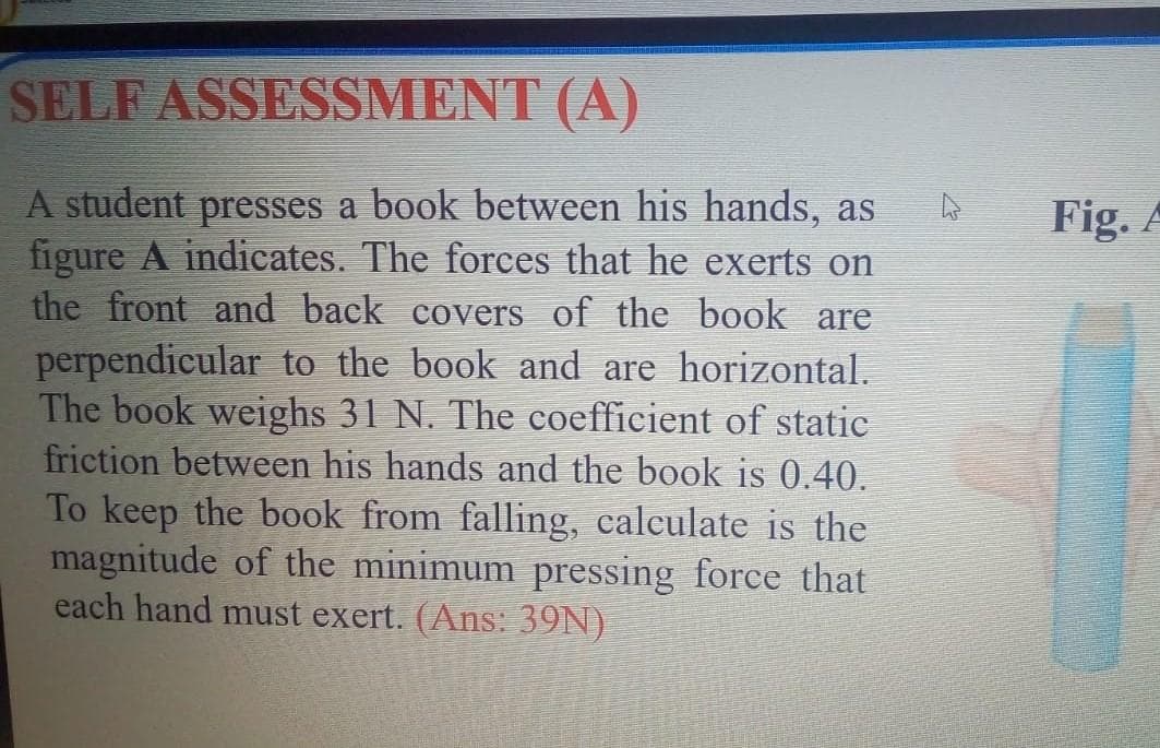 SELF
ASSESSMENT (A)
A student presses a book between his hands, as
figure A indicates. The forces that he exerts on
the front and back covers of the book are
perpendicular to the book and are horizontal.
The book weighs 31 N. The coefficient of static
friction between his hands and the book is 0.40.
To keep the book from falling, calculate is the
magnitude of the minimum pressing force that
each hand must exert. (Ans: 39N)
4
Fig. A