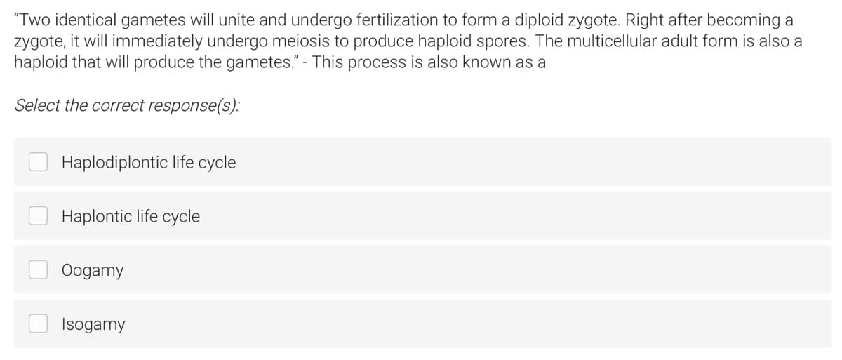 "Two identical gametes will unite and undergo fertilization to form a diploid zygote. Right after becoming a
zygote, it will immediately undergo meiosis to produce haploid spores. The multicellular adult form is also a
haploid that will produce the gametes." - This process is also known as a
Select the correct response(s):
Haplodiplontic life cycle
Haplontic life cycle
Oogamy
Isogamy
