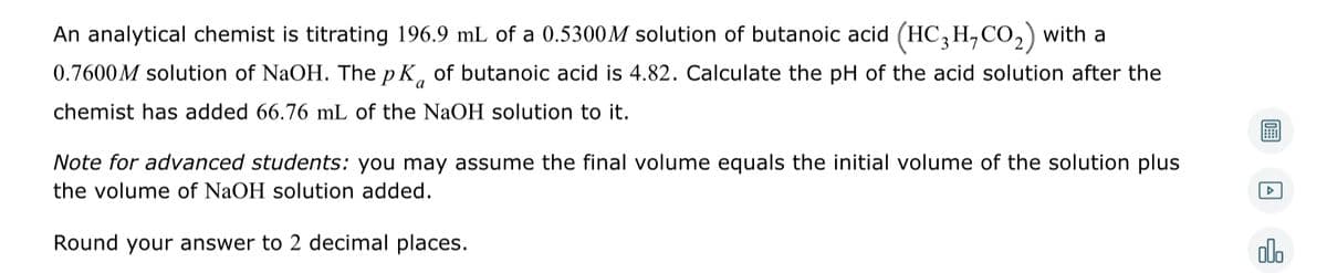 An analytical chemist is titrating 196.9 mL of a 0.5300M solution of butanoic acid (HC3H,CO₂) with a
0.7600M solution of NaOH. The pK of butanoic acid is 4.82. Calculate the pH of the acid solution after the
chemist has added 66.76 mL of the NaOH solution to it.
Note for advanced students: you may assume the final volume equals the initial volume of the solution plus
the volume of NaOH solution added.
Round your answer to 2 decimal places.
A
olo