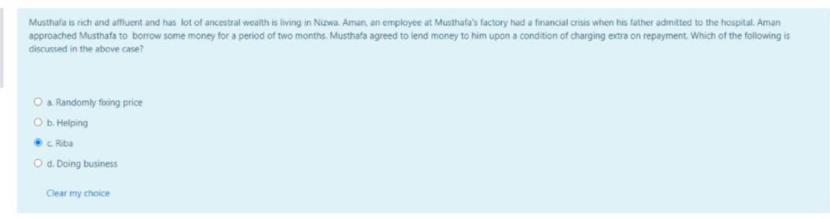 Musthafa is rich and affluent and has lot of ancestral wealth is living in Nizwa. Aman, an employee at Musthafa's factory had a financial crisis when his father admitted to the hospital. Aman
approached Musthafa to borrow some money for a period of two months. Musthafa agreed to lend money to him upon a condition of charging extra on repayment. Which of the following is
discussed in the above case?
O a. Randomly fixing price
O b. Helping
O c Riba
O d. Doing business
Clear my choice
