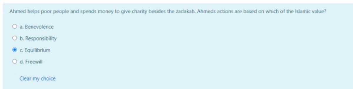 Ahmed helps poor people and spends money to give charity besides the zadakah. Ahmeds actions are based on which of the Islamic value?
O a. Benevolence
O b. Responsibility
O c Equilibrium
O d. Freewill
Clear my choice
