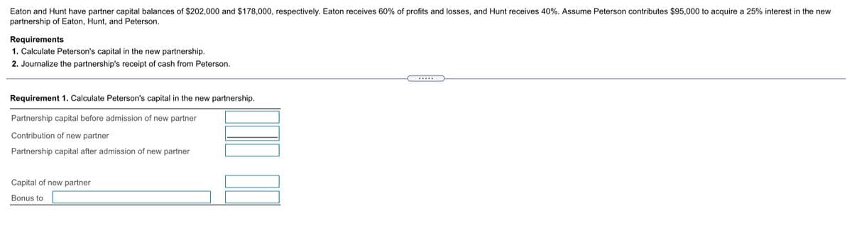 Eaton and Hunt have partner capital balances of $202,000 and $178,000, respectively. Eaton receives 60% of profits and losses, and Hunt receives 40%. Assume Peterson contributes $95,000 to acquire a 25% interest in the new
partnership of Eaton, Hunt, and Peterson.
Requirements
1. Calculate Peterson's capital in the new partnership.
2. Journalize the partnership's receipt of cash from Peterson.
.....
Requirement 1. Calculate Peterson's capital in the new partnership.
Partnership capital before admission of new partner
Contribution of new partner
Partnership capital after admission of new partner
Capital of new partner
Bonus to
