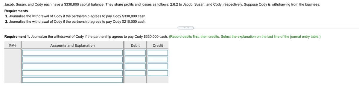 Jacob, Susan, and Cody each have a $330,000 capital balance. They share profits and losses as follows: 2:6:2 to Jacob, Susan, and Cody, respectively. Suppose Cody is withdrawing from the business.
Requirements
1. Journalize the withdrawal of Cody if the partnership agrees to pay Cody $330,000 cash.
2. Journalize the withdrawal of Cody if the partnership agrees to pay Cody $210,000 cash.
.....
Requirement 1. Journalize the withdrawal of Cody if the partnership agrees to pay Cody $330,000 cash. (Record debits first, then credits. Select the explanation on the last line of the journal entry table.)
Date
Accounts and Explanation
Debit
Credit
