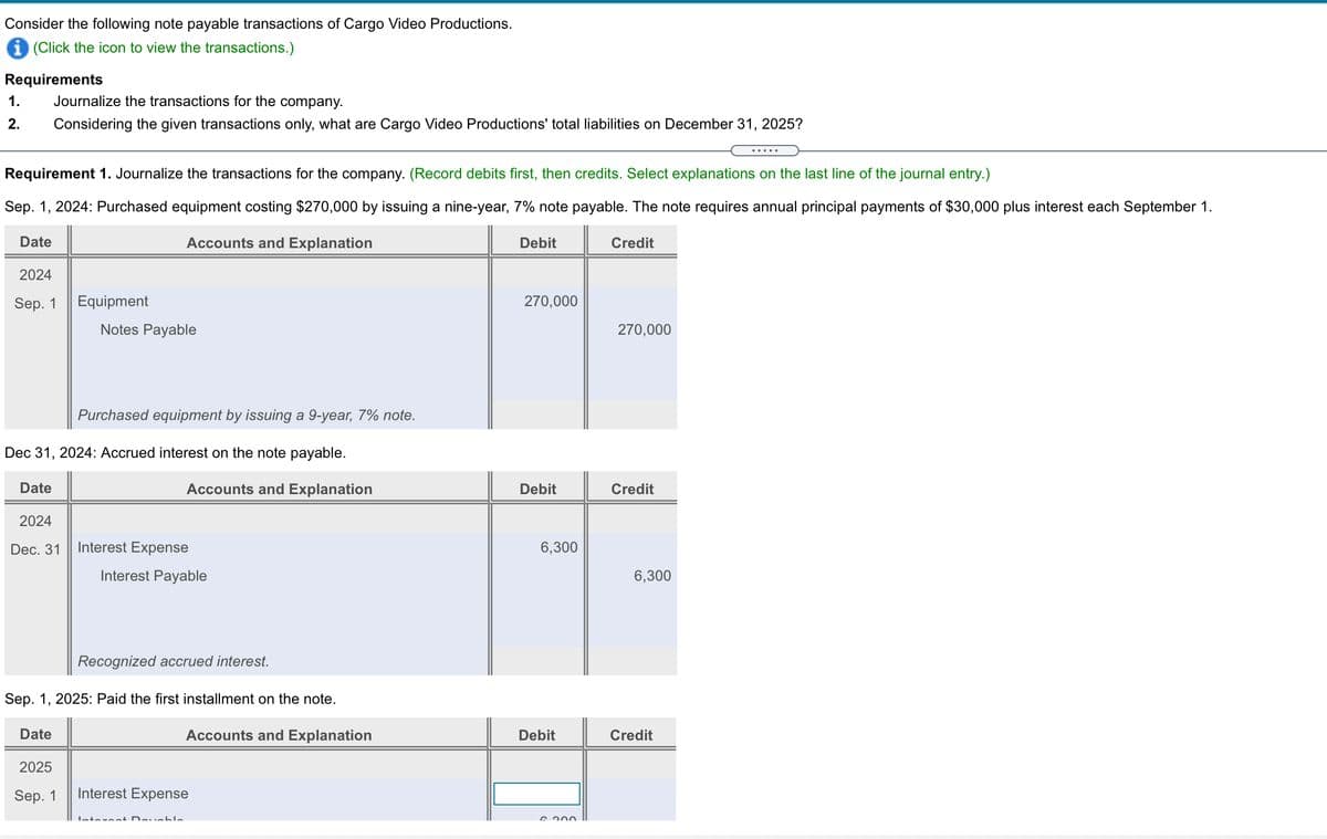 Consider the following note payable transactions of Cargo Video Productions.
i (Click the icon to view the transactions.)
Requirements
1.
Journalize the transactions for the company.
2.
Considering the given transactions only, what are Cargo Video Productions' total liabilities on December 31, 2025?
Requirement 1. Journalize the transactions for the company. (Record debits first, then credits. Select explanations on the last line of the journal entry.)
Sep. 1, 2024: Purchased equipment costing $270,000 by issuing a nine-year, 7% note payable. The note requires annual principal payments of $30,000 plus interest each September 1.
Date
Accounts and Explanation
Debit
Credit
2024
Sep. 1
Equipment
270,000
Notes Payable
270,000
Purchased equipment by issuing a 9-year, 7% note.
Dec 31, 2024: Accrued interest on the note payable.
Date
Accounts and Explanation
Debit
Credit
2024
Dec. 31
Interest Expense
6,300
Interest Payable
6,300
Recognized accrued interest.
Sep. 1, 2025: Paid the first installment on the note.
Date
Accounts and Explanation
Debit
Credit
2025
Sep. 1
Interest Expense
Intercat Devabla
