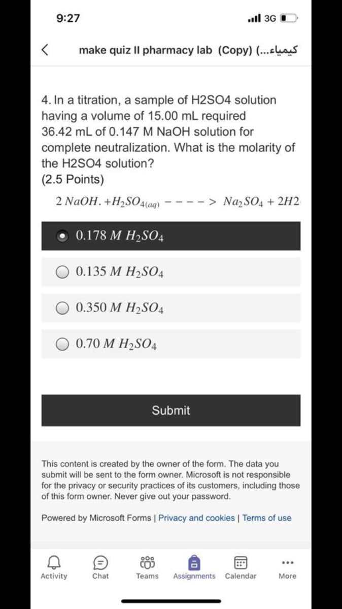 9:27
ull 3G
make quiz II pharmacy lab (Copy) (...hs
4. In a titration, a sample of H2SO4 solution
having a volume of 15.00 mL required
36.42 mL of 0.147 M NAOH solution for
complete neutralization. What is the molarity of
the H2SO4 solution?
(2.5 Points)
2 NaOH. +H2SO4(aq) *
----> Naz SO4 + 2H2
0.178 M H2S04
0.135 M H2S04
0.350 M H2S04
0.70 M H2SO4
Submit
This content is created by the owner of the form. The data you
submit will be sent to the form owner. Microsoft is not responsible
for the privacy or security practices of its customers, including those
of this form owner. Never give out your password.
Powered by Microsoft Forms | Privacy and cookies | Terms of use
900
Activity
Chat
Teams
Assignments Calendar
More
