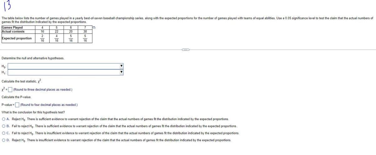 13
The table below lists the number of games played in a yearly best-of-seven baseball championship series, along with the expected proportions for the number of games played with teams of equal abilities. Use a 0.05 significance level to test the claim that the actual numbers of
games fit the distribution indicated by the expected proportions.
Games Played
Actual contests
Expected proportion
4
16
2
16
5
22
4
16
Determine the null and alternative hypotheses.
P-value =
6
20
5
16
Ho:
H₁:
Calculate the test statistic, ².
x² = (Round to three decimal places as needed.)
Calculate the P-value.
(Round to four decimal places as needed.)
7
38
5
16
-
....
What is the conclusion for this hypothesis test?
O A. Reject Ho. There is sufficient evidence to warrant rejection of the claim that the actual numbers of games fit the distribution indicated by the expected proportions.
O B. Fail to reject Ho. There is sufficient evidence to warrant rejection of the claim that the actual numbers of games fit the distribution indicated by the expected proportions..
O C. Fail to reject Ho. There is insufficient evidence to warrant rejection of the claim that the actual numbers of games fit the distribution indicated by the expected proportions.
O D. Reject Ho. There is insufficient evidence to warrant rejection of the claim that the actual numbers of games fit the distribution indicated by the expected proportions.